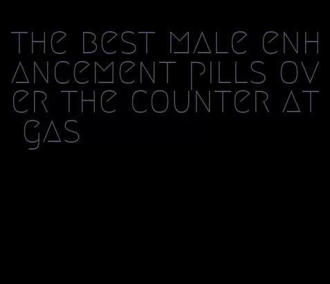 the best male enhancement pills over the counter at gas