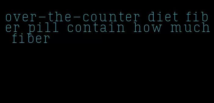 over-the-counter diet fiber pill contain how much fiber