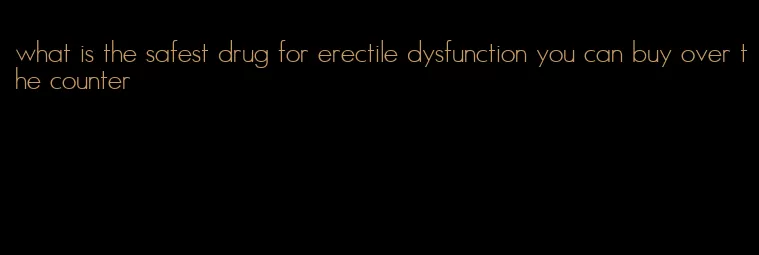 what is the safest drug for erectile dysfunction you can buy over the counter