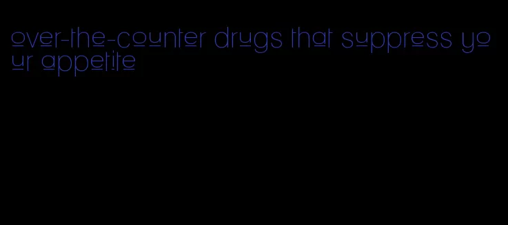 over-the-counter drugs that suppress your appetite