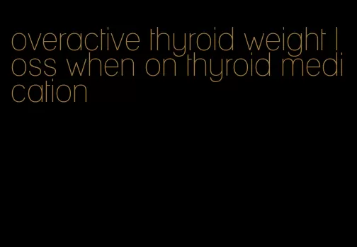 overactive thyroid weight loss when on thyroid medication