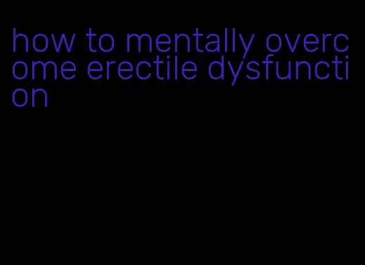 how to mentally overcome erectile dysfunction