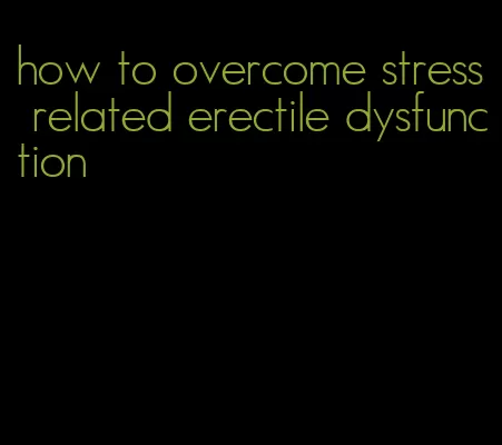 how to overcome stress related erectile dysfunction