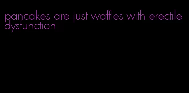 pancakes are just waffles with erectile dysfunction