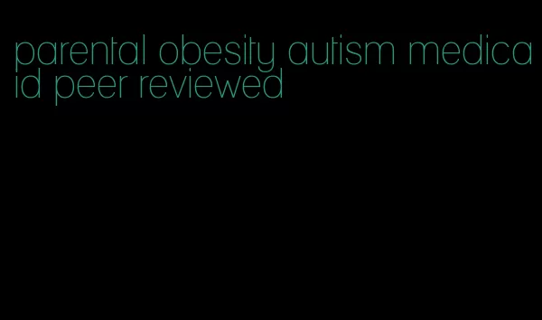 parental obesity autism medicaid peer reviewed