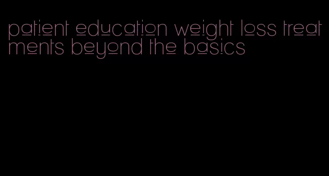 patient education weight loss treatments beyond the basics