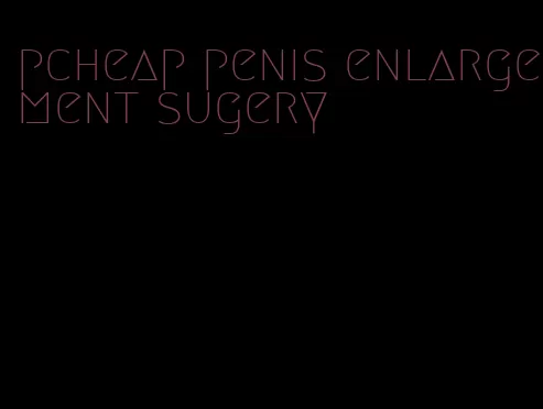 pcheap penis enlargement sugery