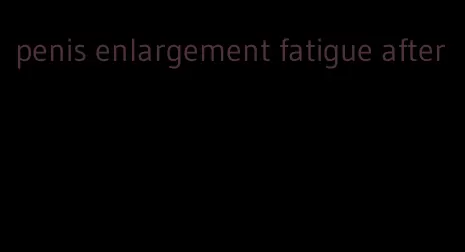 penis enlargement fatigue after