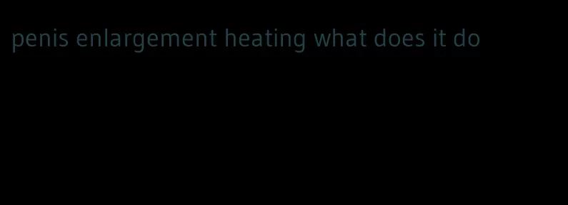 penis enlargement heating what does it do