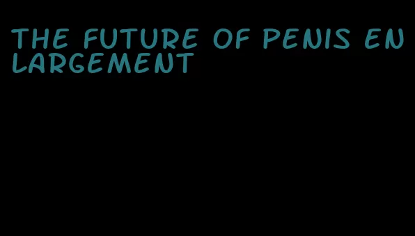 the future of penis enlargement