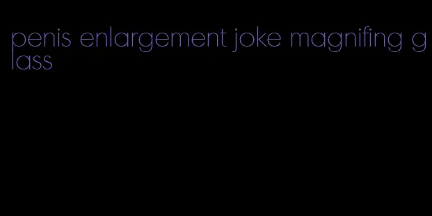 penis enlargement joke magnifing glass