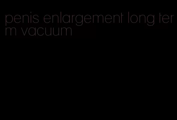 penis enlargement long term vacuum