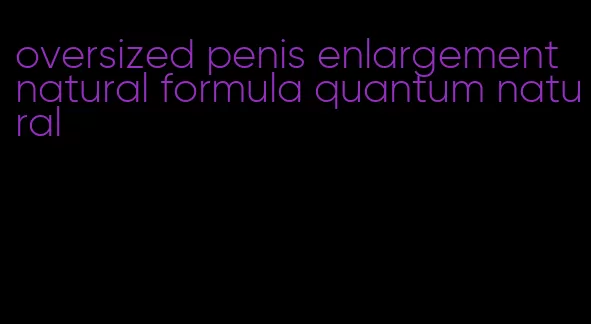 oversized penis enlargement natural formula quantum natural