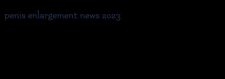 penis enlargement news 2023