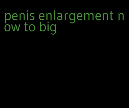 penis enlargement now to big