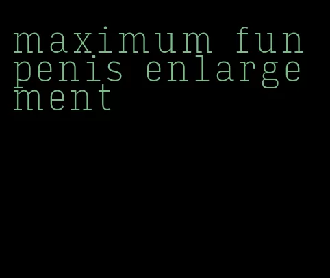 maximum fun penis enlargement