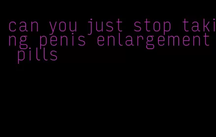 can you just stop taking penis enlargement pills