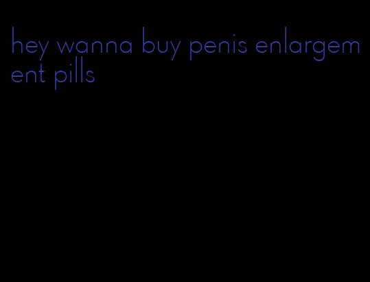 hey wanna buy penis enlargement pills