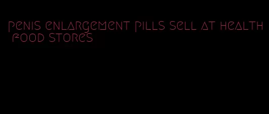 penis enlargement pills sell at health food stores