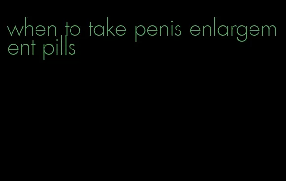 when to take penis enlargement pills