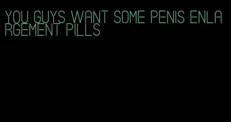 you guys want some penis enlargement pills