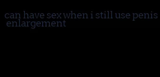 can have sex when i still use penis enlargement