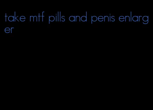 take mtf pills and penis enlarger