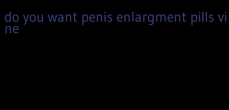 do you want penis enlargment pills vine