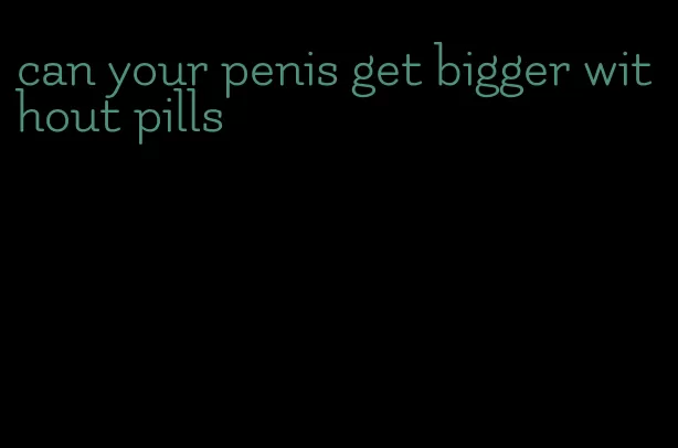 can your penis get bigger without pills