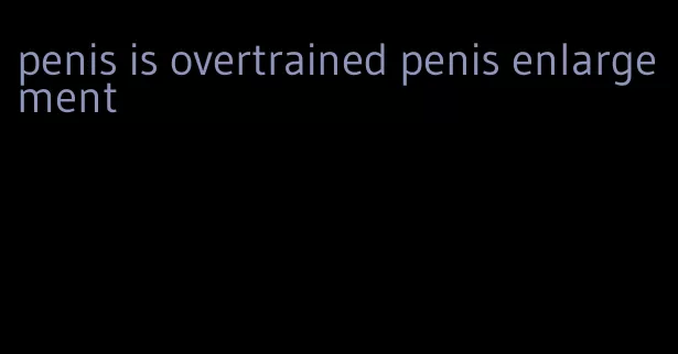 penis is overtrained penis enlargement