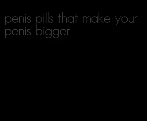 penis pills that make your penis bigger