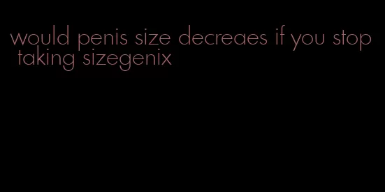 would penis size decreaes if you stop taking sizegenix