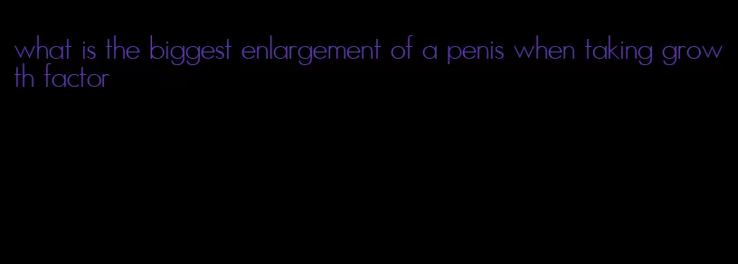 what is the biggest enlargement of a penis when taking growth factor