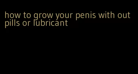 how to grow your penis with out pills or lubricant