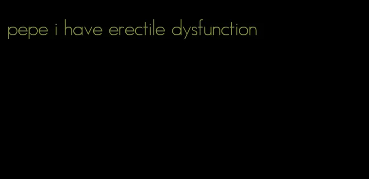 pepe i have erectile dysfunction