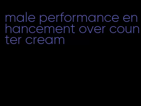 male performance enhancement over counter cream