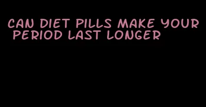 can diet pills make your period last longer