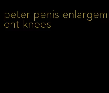 peter penis enlargement knees