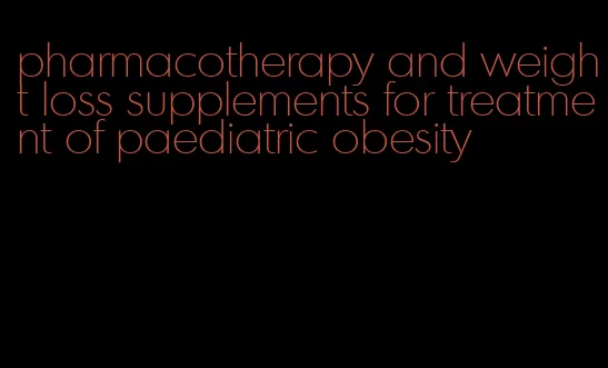 pharmacotherapy and weight loss supplements for treatment of paediatric obesity