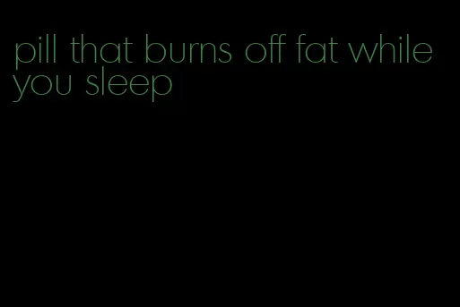 pill that burns off fat while you sleep