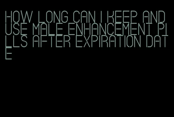 how long can i keep and use male enhancement pills after expiration date