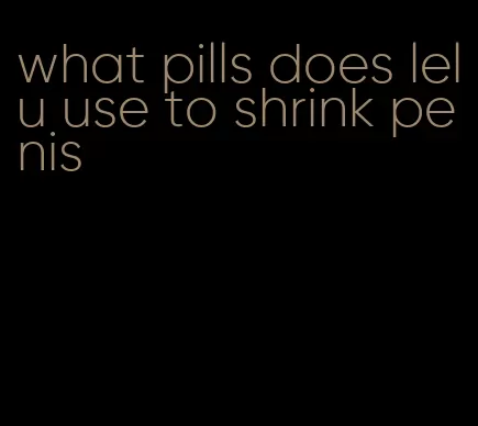 what pills does lelu use to shrink penis