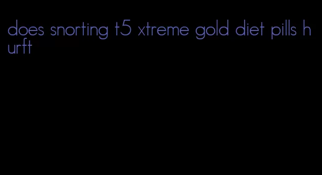 does snorting t5 xtreme gold diet pills hurft