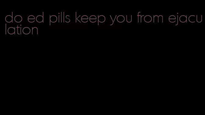 do ed pills keep you from ejaculation