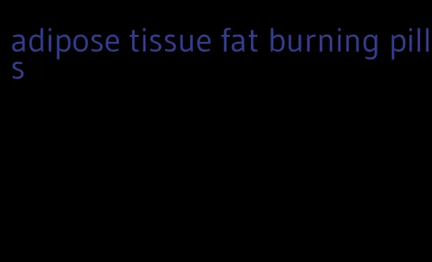 adipose tissue fat burning pills