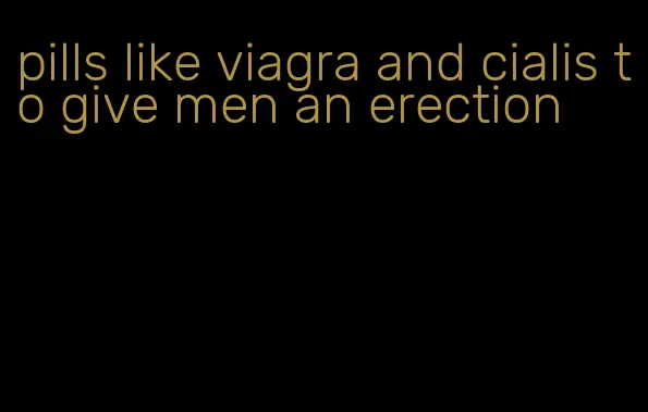 pills like viagra and cialis to give men an erection