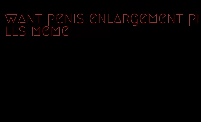 want penis enlargement pills meme