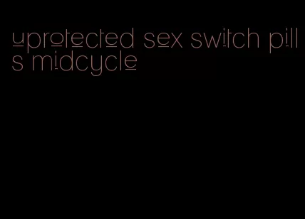 uprotected sex switch pills midcycle