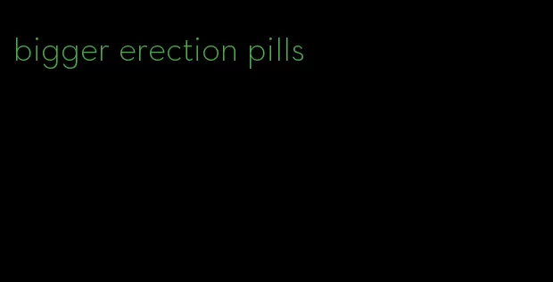 bigger erection pills