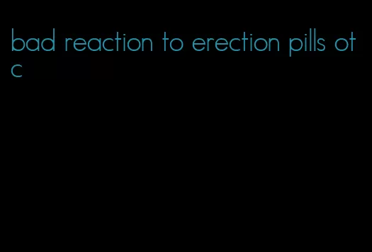 bad reaction to erection pills otc